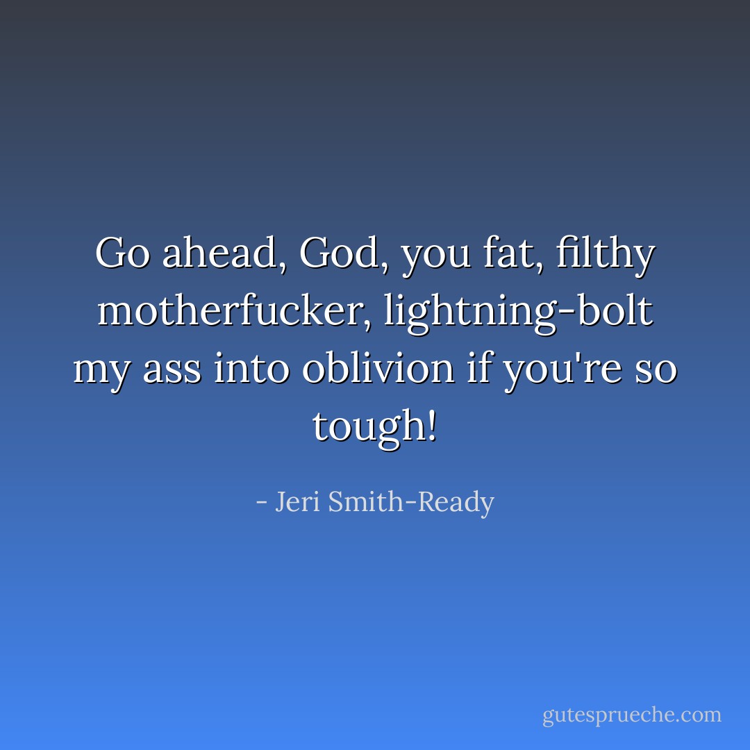 Go ahead, God, you fat, filthy motherfucker, lightning-bolt my ass into oblivion if you're so tough! - Jeri Smith-Ready