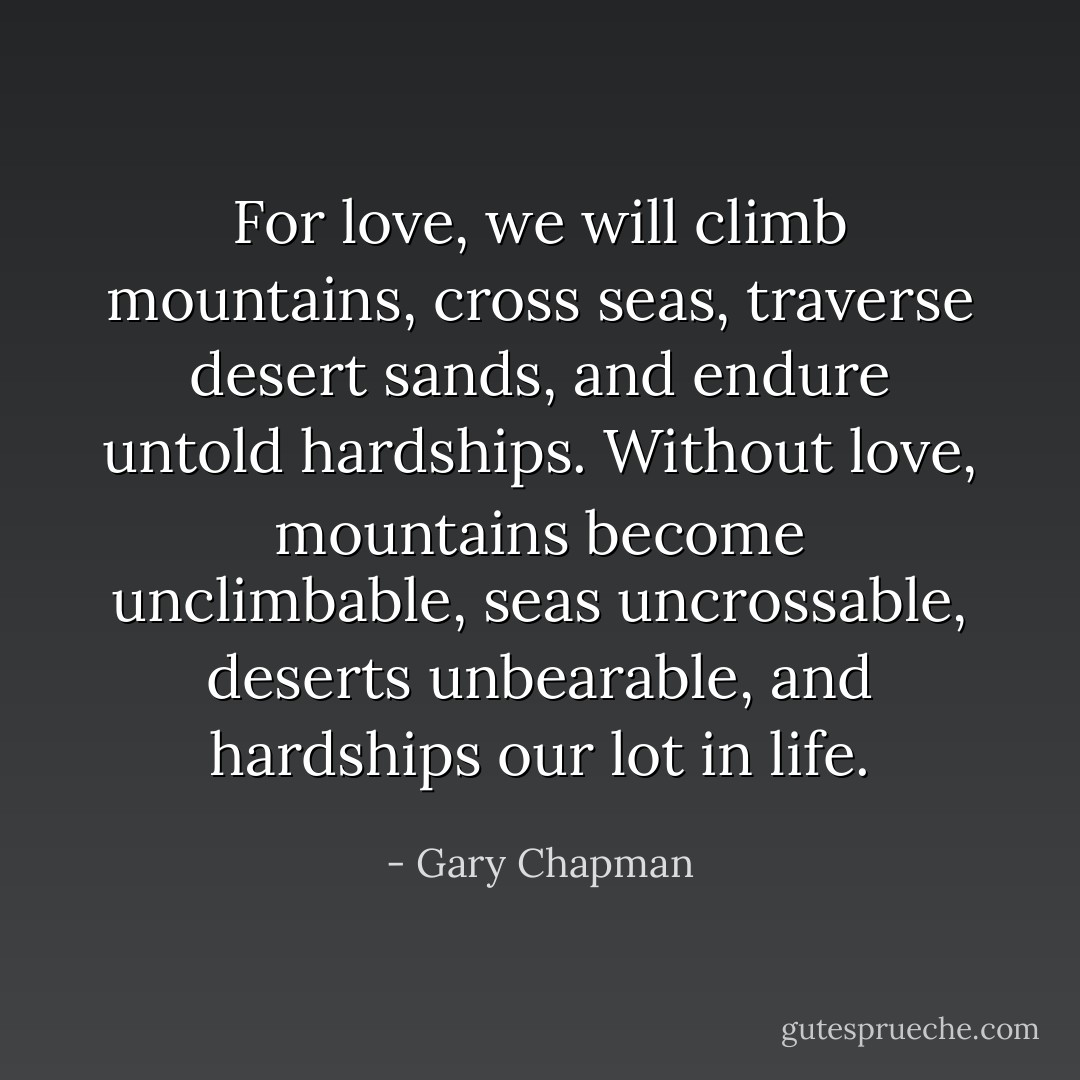 For love, we will climb mountains, cross seas, traverse desert sands, and endure untold hardships.<br />Without love, mountains become unclimbable, seas uncrossable, deserts unbearable, and hardships our lot in life. - Gary Chapman