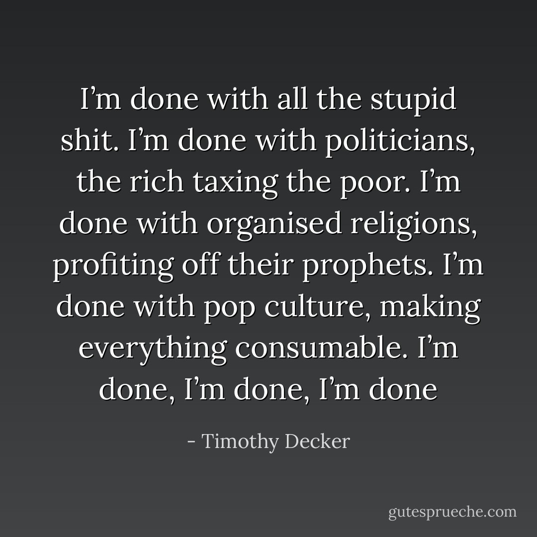 I’m done with all the stupid shit. I’m done with politicians, the rich taxing the poor. I’m done with organised religions, profiting off their prophets. I’m done with pop culture, making everything consumable. I’m done, I’m done, I’m done - Timothy Decker