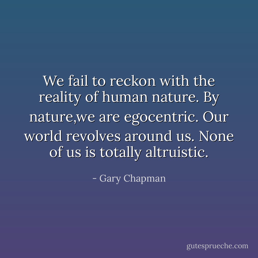 We fail to reckon with the reality of human nature. By nature,we are egocentric. Our world revolves around us. None of us is totally altruistic. - Gary Chapman