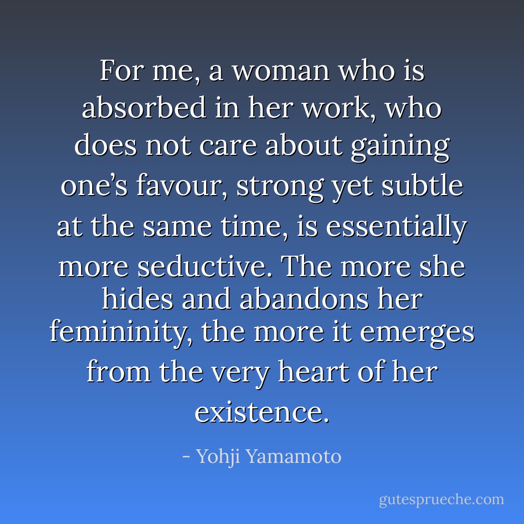 For me, a woman who is absorbed in her work, who does not care about gaining one’s favour, strong yet subtle at the same time, is essentially more seductive. The more she hides and abandons her femininity, the more it emerges from the very heart of her existence. - Yohji Yamamoto