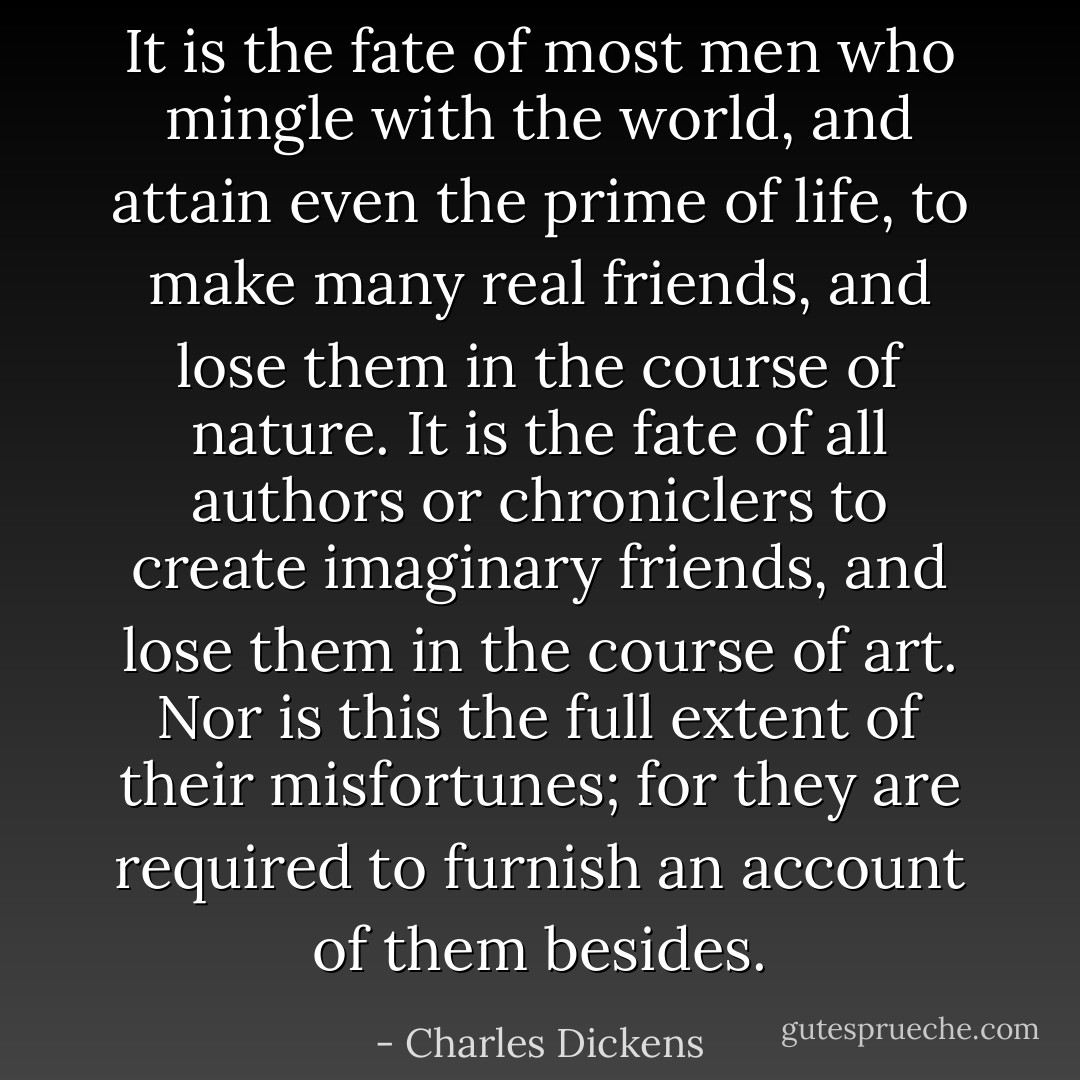 It is the fate of most men who mingle with the world, and attain even the prime of life, to make many real friends, and lose them in the course of nature. It is the fate of all authors or chroniclers to create imaginary friends, and lose them in the course of art. Nor is this the full extent of their misfortunes; for they are required to furnish an account of them besides. - Charles Dickens