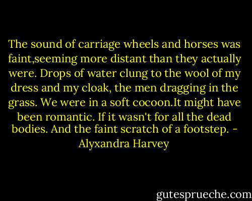 The sound of carriage wheels and horses was faint,seeming more distant than they actually were. Drops of water clung to the wool of my dress and my cloak, the men dragging in the grass. We were in a soft cocoon.It might have been romantic.<br />If it wasn't for all the dead bodies.<br />And the faint scratch of a footstep. - Alyxandra Harvey