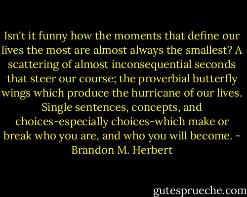 Isn't it funny how the moments that define our lives the most are almost always the smallest? A scattering of almost inconsequential seconds that steer our course; the proverbial butterfly wings which produce the hurricane of our lives. Single sentences, concepts, and choices-especially choices-which make or break who you are, and who you will become. - Brandon M. Herbert