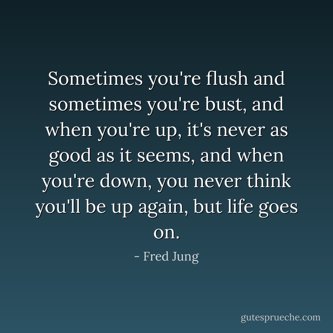 Sometimes you're flush and sometimes you're bust, and when you're up, it's never as good as it seems, and when you're down, you never think you'll be up again, but life goes on. - Fred Jung
