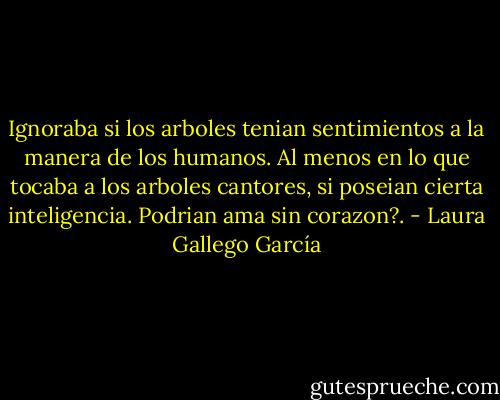 Ignoraba si los arboles tenian sentimientos a la manera de los humanos. Al menos en lo que tocaba a los arboles cantores, si poseian cierta inteligencia. Podrian ama sin corazon?. - Laura Gallego García