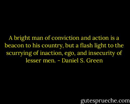 A bright man of conviction and action is a beacon to his country,<br />but a flash light to the scurrying of inaction, ego, and insecurity of lesser men. - Daniel S. Green