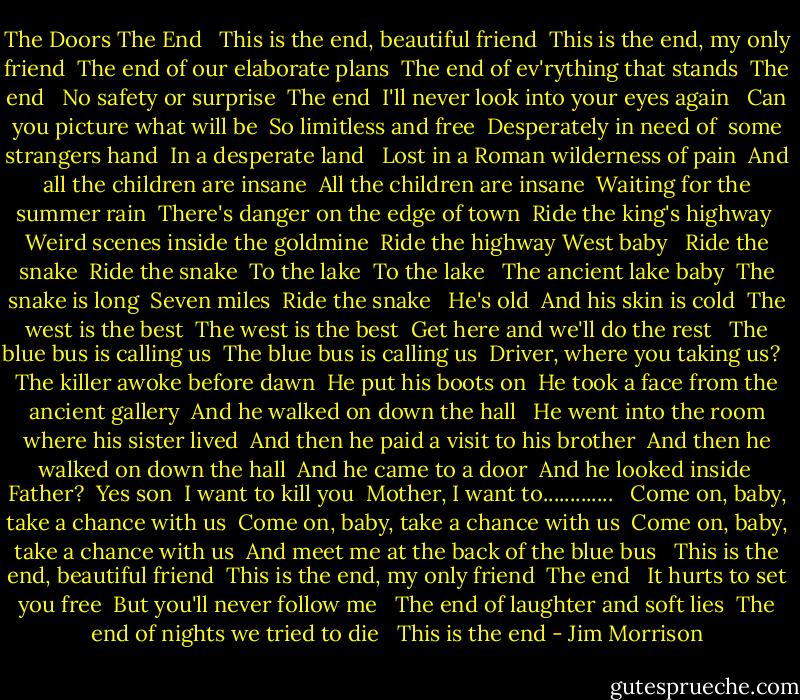 The Doors<br />The End<br /><br /><br />This is the end, beautiful friend<br /> This is the end, my only friend<br /> The end of our elaborate plans<br /> The end of ev'rything that stands<br /> The end<br /> <br />No safety or surprise<br /> The end<br /> I'll never look into your eyes again<br /> <br />Can you picture what will be<br /> So limitless and free<br /> Desperately in need of<br /> some strangers hand<br /> In a desperate land<br /> <br />Lost in a Roman wilderness of pain<br /> And all the children are insane<br /> All the children are insane<br /> Waiting for the summer rain<br /> There's danger on the edge of town<br /> Ride the king's highway<br /> Weird scenes inside the goldmine<br /> Ride the highway West baby<br /> <br />Ride the snake<br /> Ride the snake<br /> To the lake<br /> To the lake<br /> <br />The ancient lake baby<br /> The snake is long<br /> Seven miles<br /> Ride the snake<br /> <br />He's old<br /> And his skin is cold<br /> The west is the best<br /> The west is the best<br /> Get here and we'll do the rest<br /> <br />The blue bus is calling us<br /> The blue bus is calling us<br /> Driver, where you taking us?<br /> <br />The killer awoke before dawn<br /> He put his boots on<br /> He took a face from the ancient gallery<br /> And he walked on down the hall<br /> <br />He went into the room where his sister lived<br /> And then he paid a visit to his brother<br /> And then he walked on down the hall<br /> And he came to a door<br /> And he looked inside<br /> Father?<br /> Yes son<br /> I want to kill you<br /> Mother, I want to.............<br /> <br />Come on, baby, take a chance with us<br /> Come on, baby, take a chance with us<br /> Come on, baby, take a chance with us<br /> And meet me at the back of the blue bus<br /> <br />This is the end, beautiful friend<br /> This is the end, my only friend<br /> The end<br /> <br />It hurts to set you free<br /> But you'll never follow me<br /> <br />The end of laughter and soft lies<br /> The end of nights we tried to die<br /> <br />This is the end - Jim Morrison