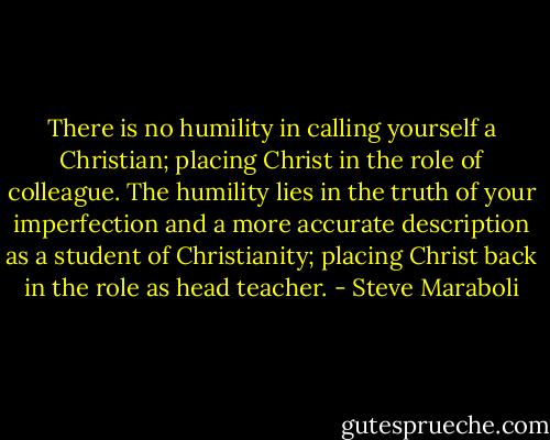 There is no humility in calling yourself a Christian; placing Christ in the role of colleague. The humility lies in the truth of your imperfection and a more accurate description as a student of Christianity; placing Christ back in the role as head teacher. - Steve Maraboli