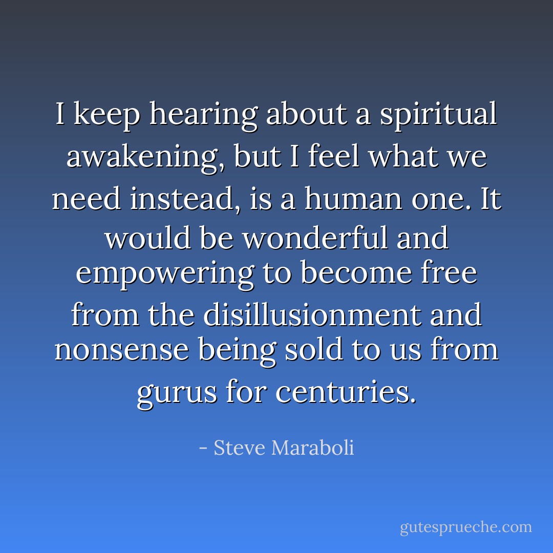 I keep hearing about a spiritual awakening, but I feel what we need instead, is a human one. It would be wonderful and empowering to become free from the disillusionment and nonsense being sold to us from gurus for centuries. - Steve Maraboli