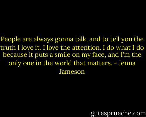 People are always gonna talk, and to tell you the truth I love it. I love the attention. I do what I do because it puts a smile on my face, and I'm the only one in the world that matters. - Jenna Jameson