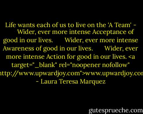 Life wants each of us to live on the 'A Team' -<br />      Wider, ever more intense Acceptance of good in our lives.<br />      Wider, ever more intense Awareness of good in our lives.<br />      Wider, ever more intense Action for good in our lives.<br /><a target="_blank" rel="noopener nofollow" href="http://www.upwardjoy.com">www.upwardjoy.com</a> - Laura Teresa Marquez