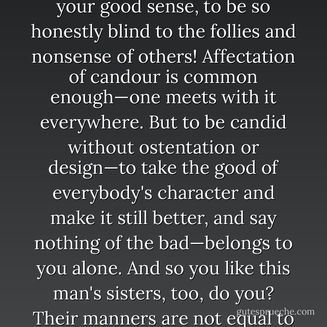 I know you do; and it is that which makes the wonder. With your good sense, to be so honestly blind to the follies and nonsense of others! Affectation of candour is common enough—one meets with it everywhere. But to be candid without ostentation or design—to take the good of everybody's character and make it still better, and say nothing of the bad—belongs to you alone. And so you like this man's sisters, too, do you? Their manners are not equal to his. - Jane Austen