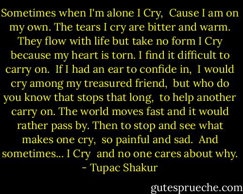 Sometimes when I'm alone<br />I Cry, <br />Cause I am on my own.<br />The tears I cry are bitter and warm.<br />They flow with life but take no form<br />I Cry because my heart is torn.<br />I find it difficult to carry on. <br />If I had an ear to confide in, <br />I would cry among my treasured friend, <br />but who do you know that stops that long, <br />to help another carry on.<br />The world moves fast and it would rather pass by.<br />Then to stop and see what makes one cry, <br />so painful and sad. <br />And sometimes...<br />I Cry <br />and no one cares about why. - Tupac Shakur
