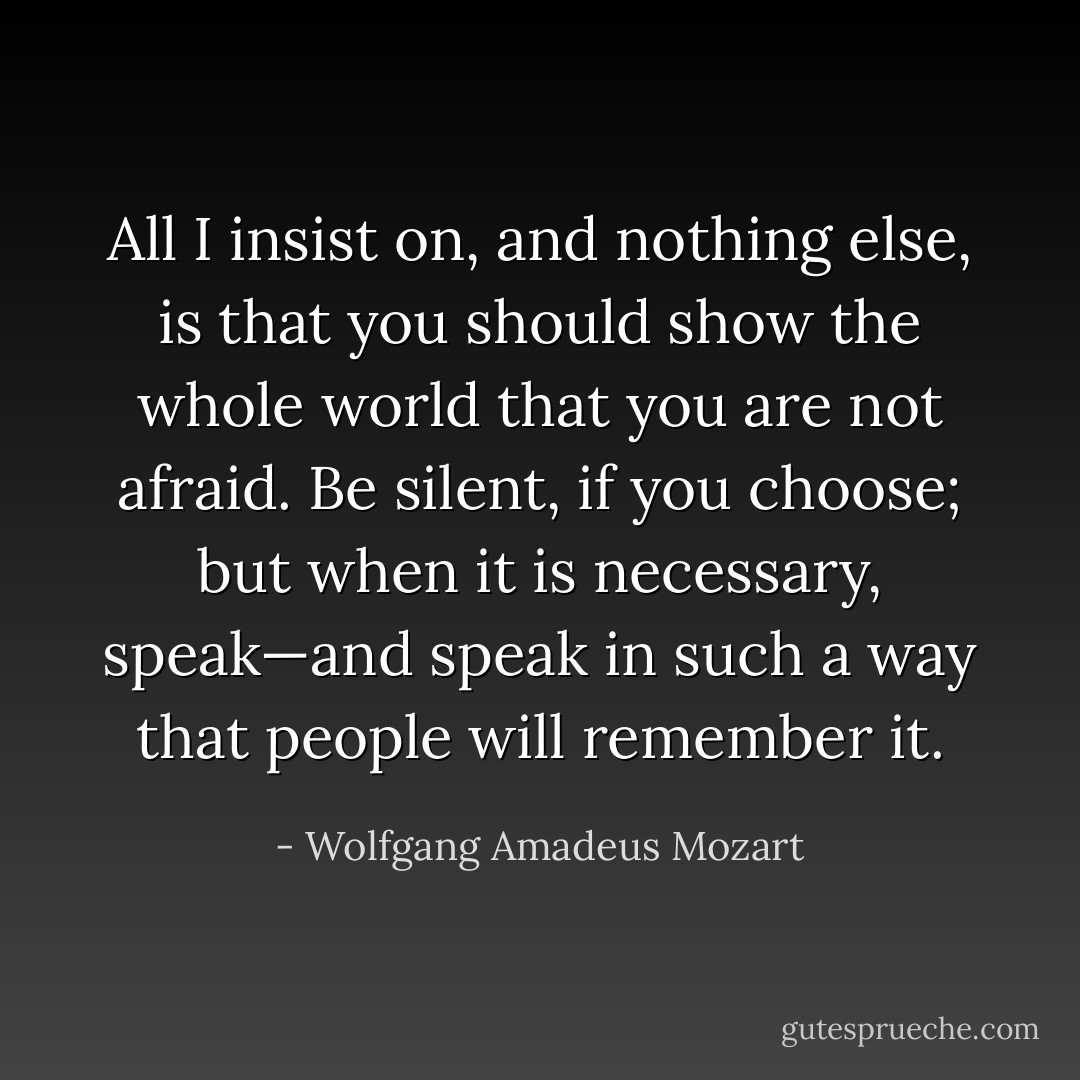 All I insist on, and nothing else, is that you should show the whole world that you are not afraid. Be silent, if you choose; but when it is necessary, speak—and speak in such a way that people will remember it. - Wolfgang Amadeus Mozart