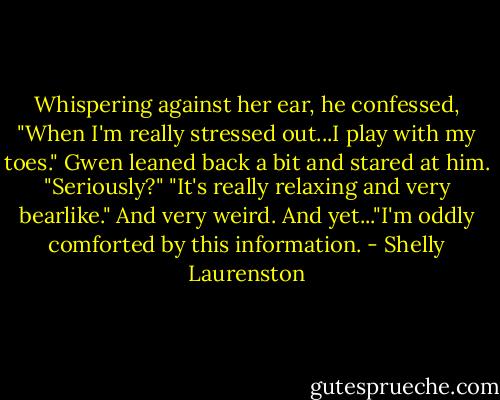 Whispering against her ear, he confessed, "When I'm really stressed out...I play with my toes."<br />Gwen leaned back a bit and stared at him. "Seriously?"<br />"It's really relaxing and very bearlike."<br />And very weird. And yet..."I'm oddly comforted by this information. - Shelly Laurenston