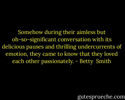 Somehow during their aimless but oh-so-significant conversation with its delicious pauses and thrilling undercurrents of emotion, they came to know that they loved each other passionately. - Betty  Smith