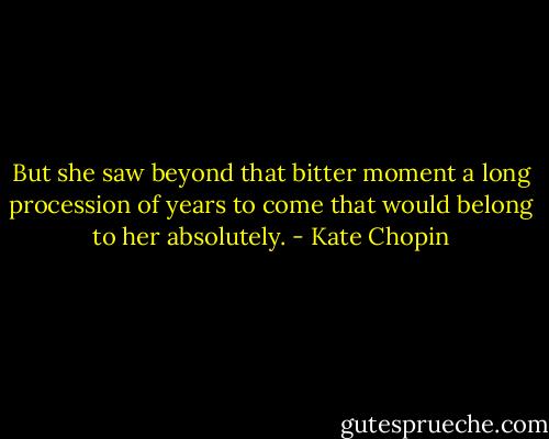 But she saw beyond that bitter moment a long procession of years to come that would belong to her absolutely. - Kate Chopin