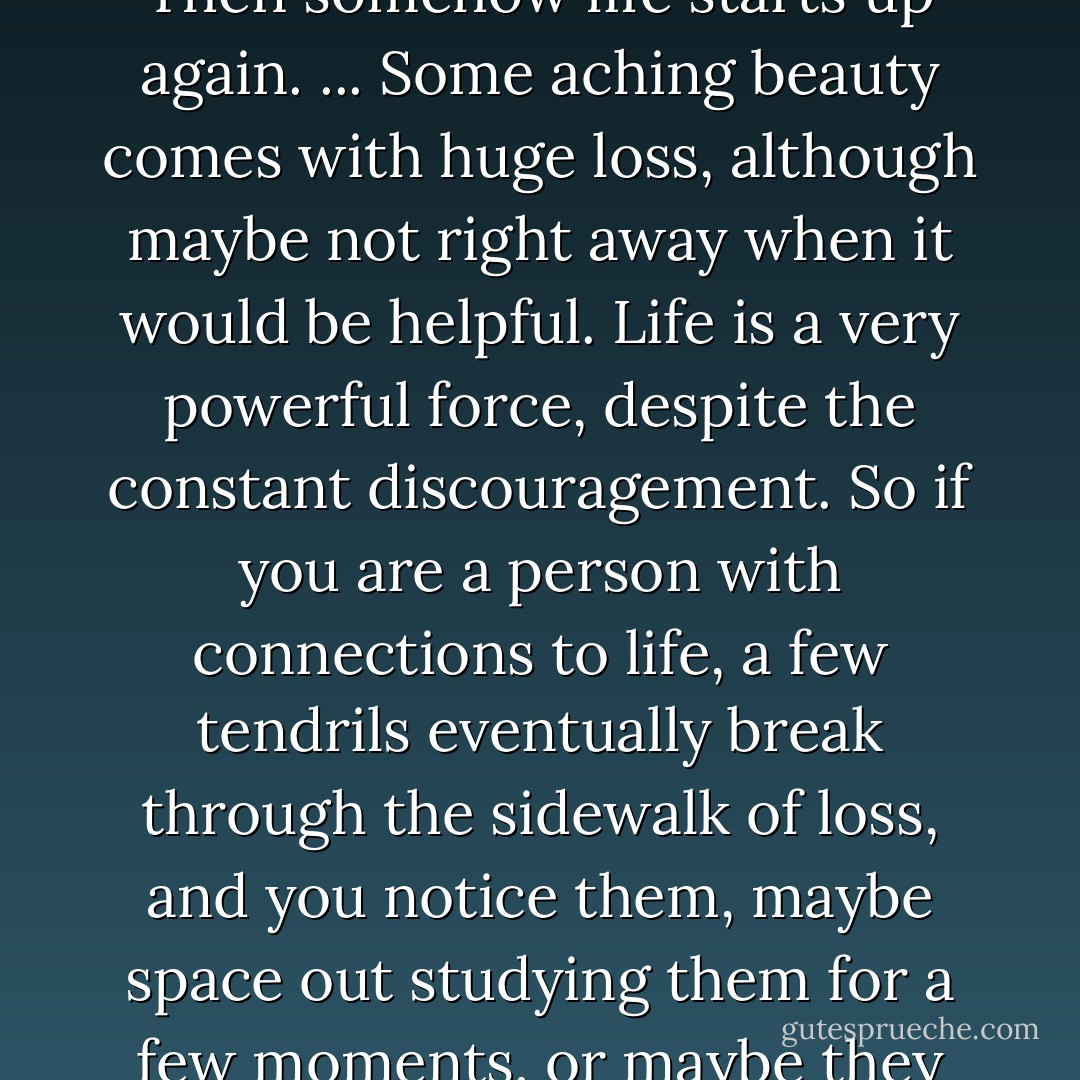 Some of us have a ragged faith. You cry for a long time, and then after that are defeated and flattened for a long time. Then somehow life starts up again. ... Some aching beauty comes with huge loss, although maybe not right away when it would be helpful. Life is a very powerful force, despite the constant discouragement. So if you are a person with connections to life, a few tendrils eventually break through the sidewalk of loss, and you notice them, maybe space out studying them for a few moments, or maybe they tickle you into movement and response, if only because you have to scratch your nose. - Anne Lamott