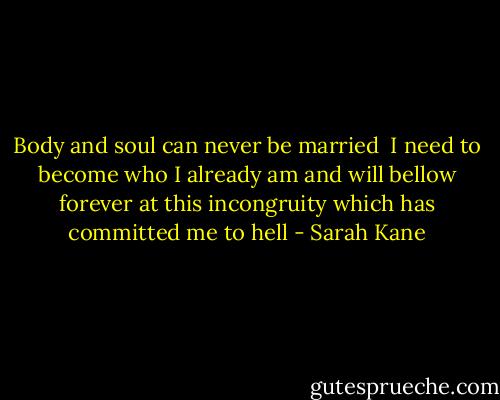 Body and soul can never be married<br /><br />I need to become who I already am and will bellow forever at this incongruity which has committed me to hell - Sarah Kane