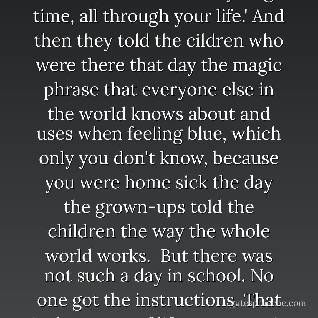You will go through your life thinking there was a day in second grade that you must have missed, when the grown-ups came in and explained, everything important to other kids. they said, 'Look, you're human, you're going to feel isolated and afraid a lot of the time, nad have bad self-esteem, and feel uniquely ruined, but here is the magic phrase that will take this feeling away. It will be like a feather that will lift you out of that fear and self-consciousness every single time, all through your life.' And then they told the cildren who were there that day the magic phrase that everyone else in the world knows about and uses when feeling blue, which only you don't know, because you were home sick the day the grown-ups told the children the way the whole world works.<br /> But there was not such a day in school. No one got the instructions. That is the secret of life. Everyone is flailing around, winging it most of the time, trying to find the way out, or through, or up, without a map. This lack of instruction manual is how most people develop compassion, and how they figure out to show up, care, help and serve, as the only way of filling up and being free. Otherwise you gorw up to be someone who needs to dominate and shame others so no one will know that you weren't there the day the instructions were passed out. - Anne Lamott