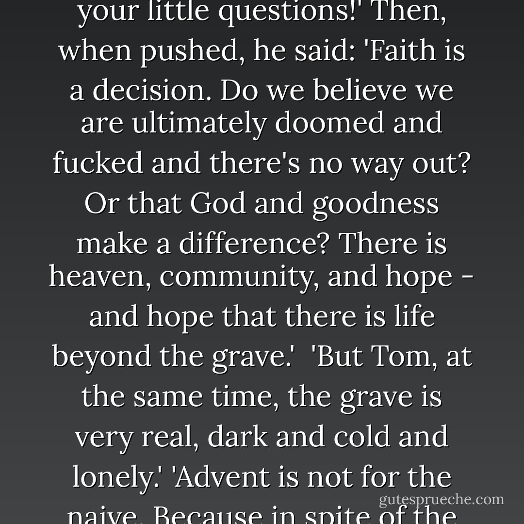 Tom has been having a difficult patch, and we meet at the church of IKEA as often as possible, because it is equidistant from our houses and always cheers us up. Yesterday I asked, 'In your depression, and with so many people having such a hard time, where is Advent?' He tried to wiggle out of it by saying, 'You Protestants and your little questions!' Then, when pushed, he said: 'Faith is a decision. Do we believe we are ultimately doomed and fucked and there's no way out? Or that God and goodness make a difference? There is heaven, community, and hope - and hope that there is life beyond the grave.' <br />'But Tom, at the same time, the grave is very real, dark and cold and lonely.' 'Advent is not for the naive. Because in spite of the dark and cold, we see light - you look up, or you make light, with candles, or with strands of lightbulbs on trees. And you give light. Beauty helps, in art and nature and faces. Friends help. Solidarity helps. If you ask me, when people return phone calls, it's about as good as it gets. And who knows beyond that. - Anne Lamott