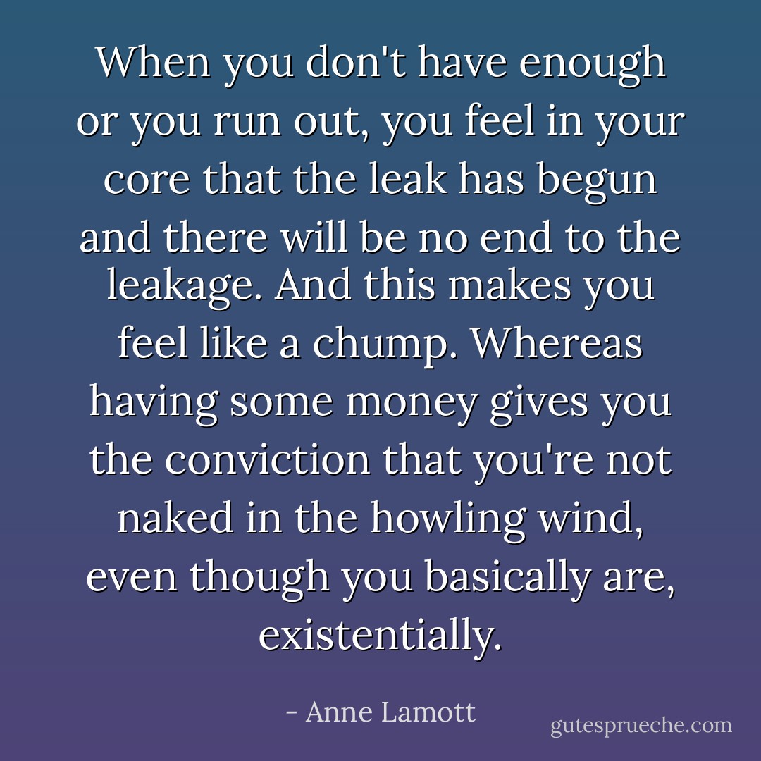 When you don't have enough or you run out, you feel in your core that the leak has begun and there will be no end to the leakage. And this makes you feel like a chump. Whereas having some money gives you the conviction that you're not naked in the howling wind, even though you basically are, existentially. - Anne Lamott