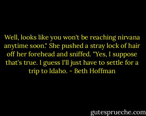 Well, looks like you won't be reaching nirvana anytime soon."<br />She pushed a stray lock of hair off her forehead and sniffed. "Yes, I suppose that's true. I guess I'll just have to settle for a trip to Idaho. - Beth Hoffman