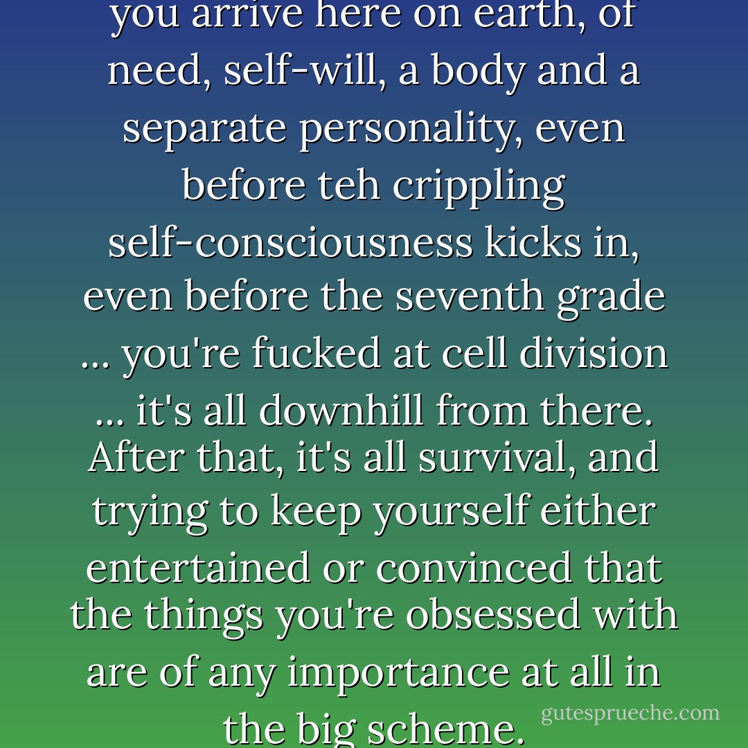 you're instantly in a bind once you arrive here on earth, of need, self-will, a body and a separate personality, even before teh crippling self-consciousness kicks in, even before the seventh grade ... you're fucked at cell division ... it's all downhill from there. After that, it's all survival, and trying to keep yourself either entertained or convinced that the things you're obsessed with are of any importance at all in the big scheme. - Anne Lamott
