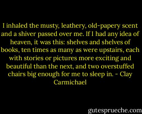 I inhaled the musty, leathery, old-papery scent and a shiver passed over me. If I had any idea of heaven, it was this: shelves and shelves of books, ten times as many as were upstairs, each with stories or pictures more exciting and beautiful than the next, and two overstuffed chairs big enough for me to sleep in. - Clay Carmichael