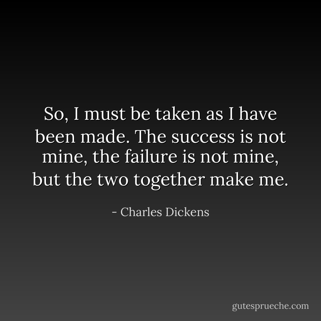 So, I must be taken as I have been made. The success is not mine, the failure is not mine, but the two together make me. - Charles Dickens