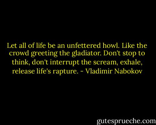 Let all of life be an unfettered howl. Like the crowd greeting the gladiator. Don't stop to think, don't interrupt the scream, exhale, release life's rapture. - Vladimir Nabokov