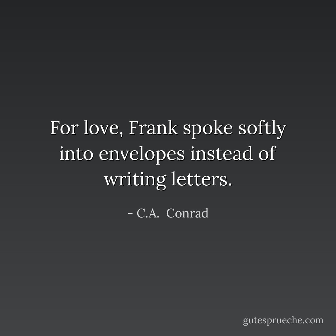For love, Frank spoke softly into envelopes instead of writing letters. - C.A.  Conrad