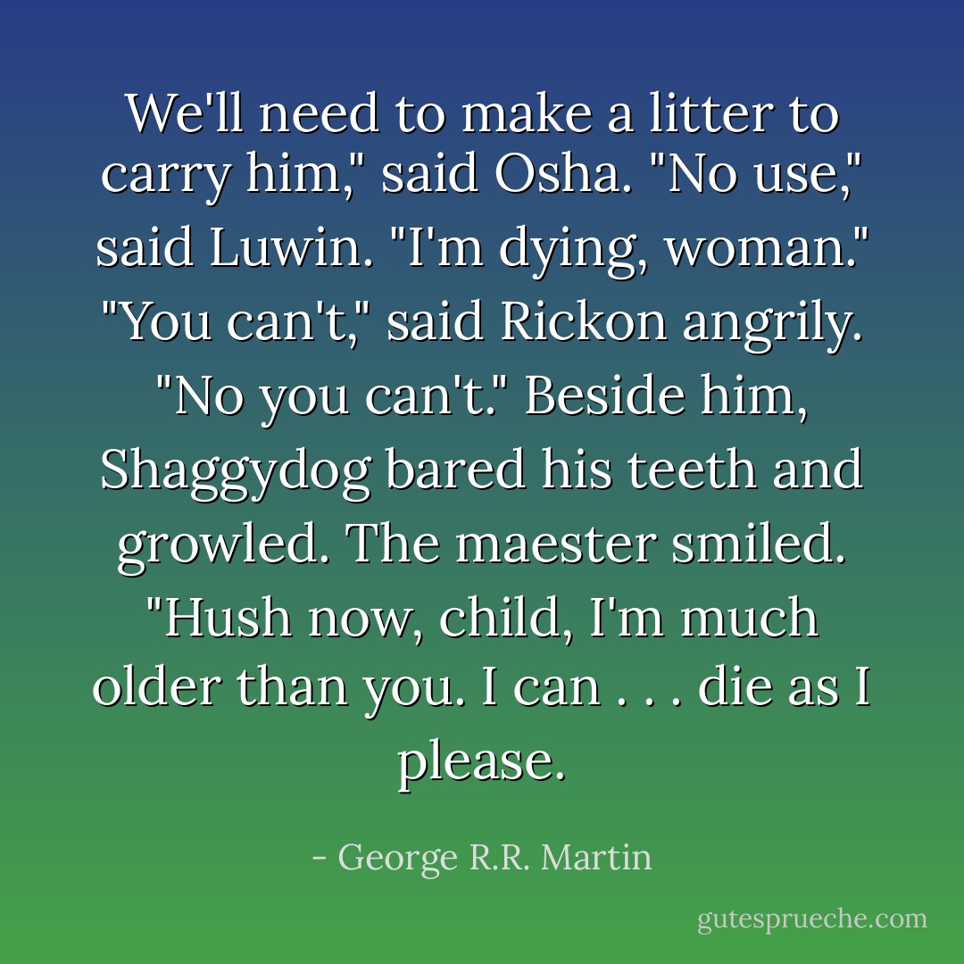We'll need to make a litter to carry him," said Osha.<br />"No use," said Luwin. "I'm dying, woman."<br />"You can't," said Rickon angrily. "No you can't." Beside him, Shaggydog bared his teeth and growled.<br />The maester smiled. "Hush now, child, I'm much older than you. I can . . . die as I please. - George R.R. Martin
