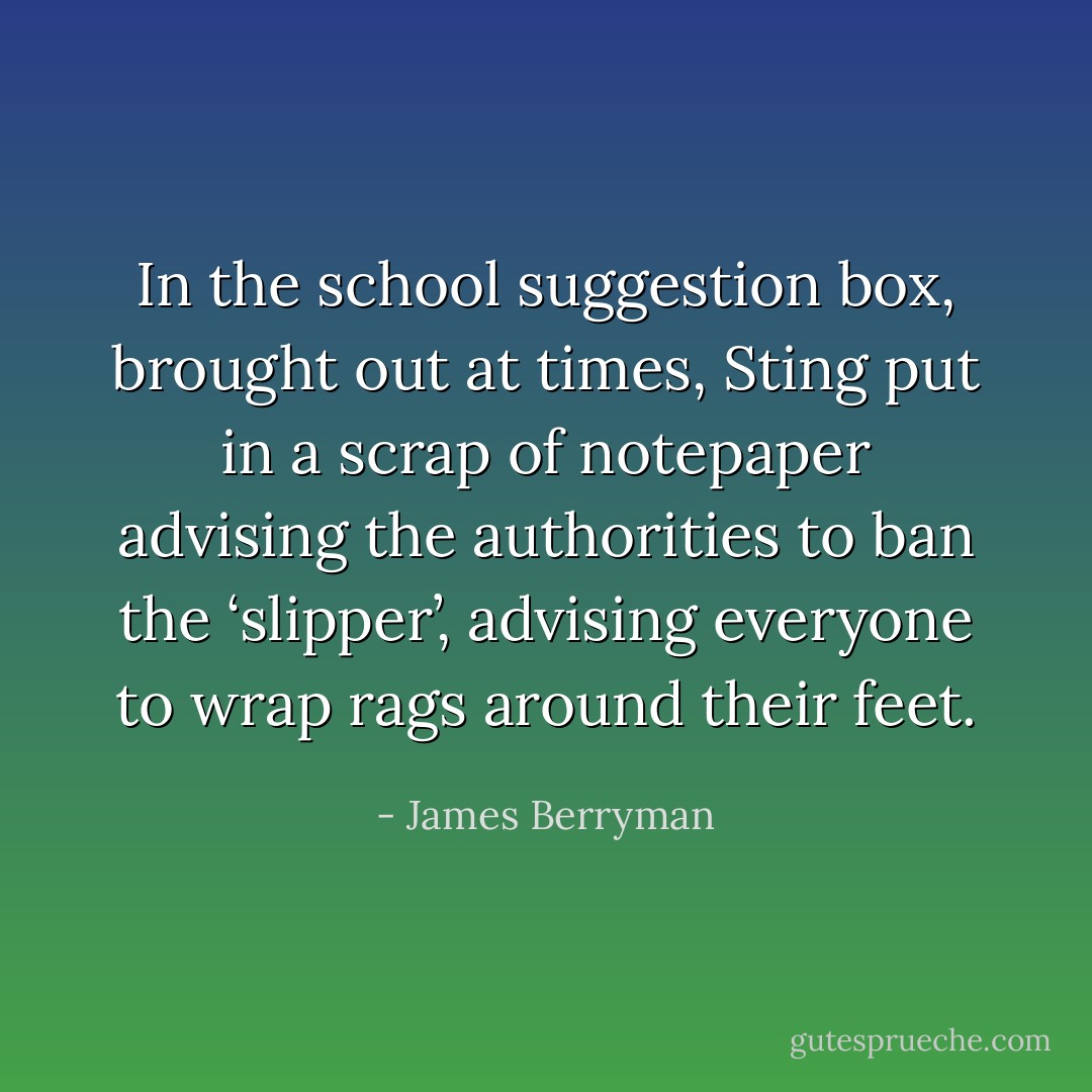 In the school suggestion box, brought out at times, Sting put in a scrap of notepaper advising the authorities to ban the ‘slipper’, advising everyone to wrap rags around their feet. - James Berryman
