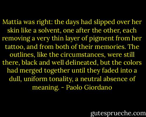 Mattia was right: the days had slipped over her skin like a solvent, one after the other, each removing a very thin layer of pigment from her tattoo, and from both of their memories. The outlines, like the circumstances, were still there, black and well delineated, but the colors had merged together until they faded into a dull, uniform tonality, a neutral absence of meaning. - Paolo Giordano