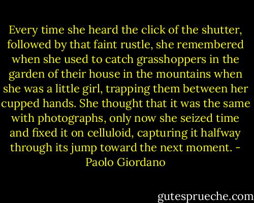Every time she heard the click of the shutter, followed by that faint rustle, she remembered when she used to catch grasshoppers in the garden of their house in the mountains when she was a little girl, trapping them between her cupped hands. She thought that it was the same with photographs, only now she seized time and fixed it on celluloid, capturing it halfway through its jump toward the next moment. - Paolo Giordano