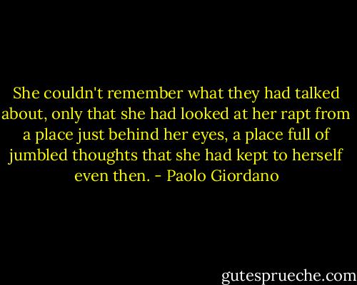 She couldn't remember what they had talked about, only that she had looked at her rapt from a place just behind her eyes, a place full of jumbled thoughts that she had kept to herself even then. - Paolo Giordano