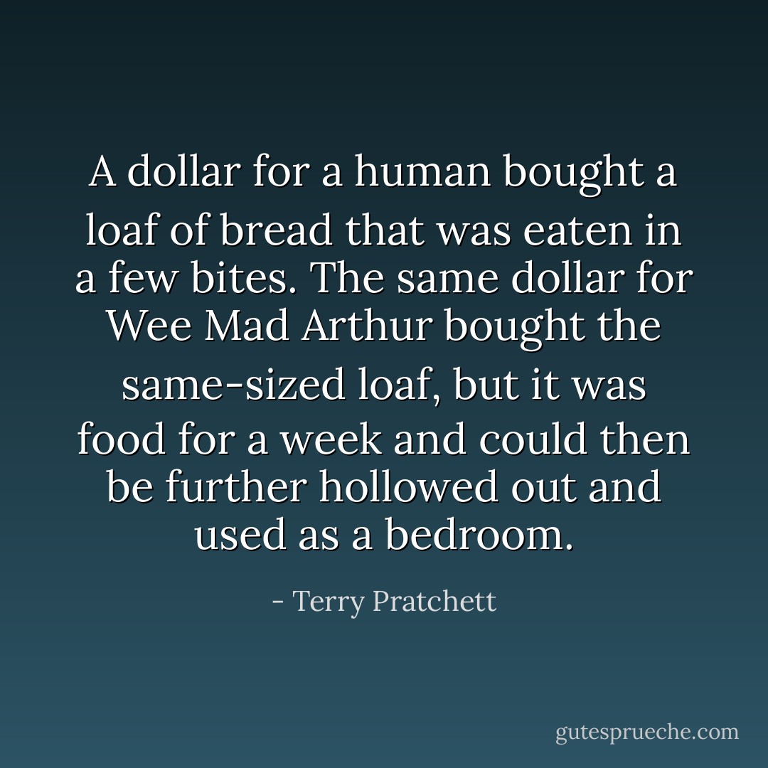 A dollar for a human bought a loaf of bread that was eaten in a few bites. The same dollar for Wee Mad Arthur bought the same-sized loaf, but it was food for a week and could then be further hollowed out and used as a bedroom. - Terry Pratchett