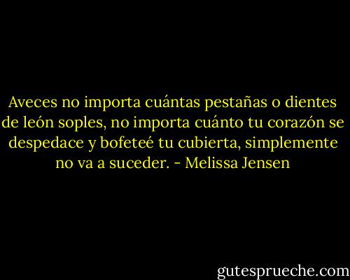 Aveces no importa cuántas pestañas o dientes de león soples, no importa cuánto tu corazón se despedace y bofeteé tu cubierta, simplemente no va a suceder. - Melissa Jensen