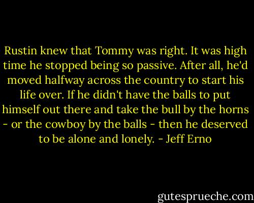 Rustin knew that Tommy was right. It was high time he stopped being so passive. After all, he'd moved halfway across the country to start his life over. If he didn't have the balls to put himself out there and take the bull by the horns - or the cowboy by the balls - then he deserved to be alone and lonely. - Jeff Erno