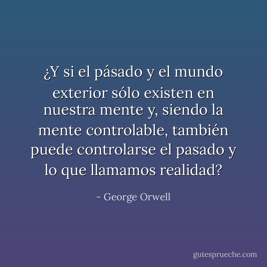 ¿Y si el pásado y el mundo exterior sólo existen en nuestra mente y, siendo la mente controlable, también puede controlarse el pasado y lo que llamamos realidad? - George Orwell