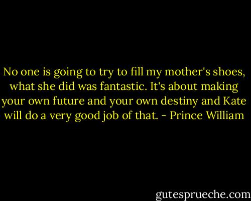 No one is going to try to fill my mother's shoes, what she did was fantastic. It's about making your own future and your own destiny and Kate will do a very good job of that. - Prince William