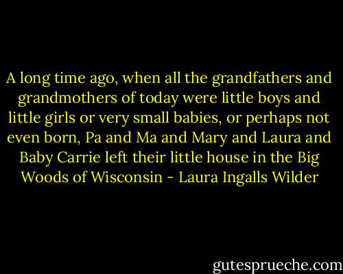 A long time ago, when all the grandfathers and grandmothers of today were little boys and little girls or very small babies, or perhaps not even born, Pa and Ma and Mary and Laura and Baby Carrie left their little house in the Big Woods of Wisconsin - Laura Ingalls Wilder