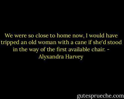 We were so close to home now, I would have tripped an old woman with a cane if she'd stood in the way of the first available chair. - Alyxandra Harvey