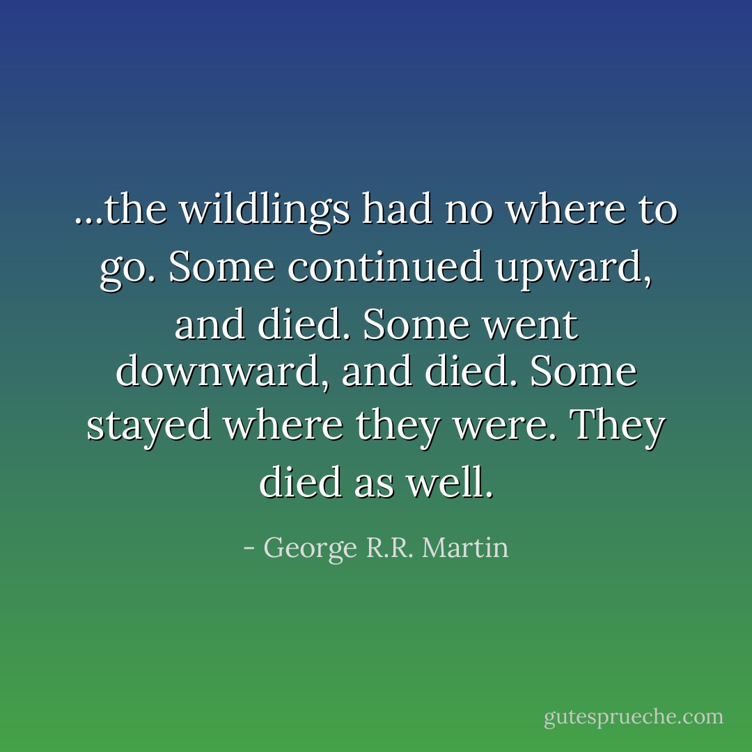 ...the wildlings had no where to go. Some continued upward, and died. Some went downward, and died. Some stayed where they were. They died as well. - George R.R. Martin