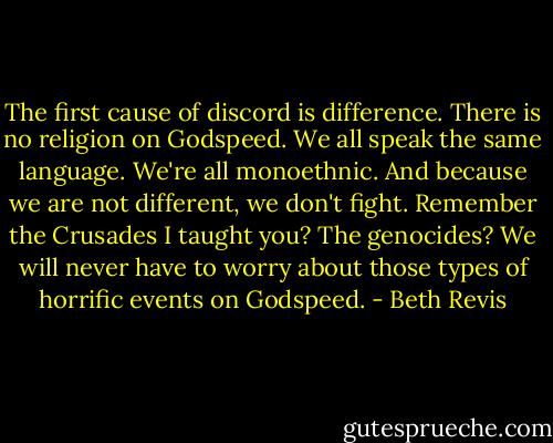 The first cause of discord is difference. There is no religion on Godspeed. We all speak the same language. We're all monoethnic. And because we are not different, we don't fight. Remember the Crusades I taught you? The genocides? We will never have to worry about those types of horrific events on Godspeed. - Beth Revis