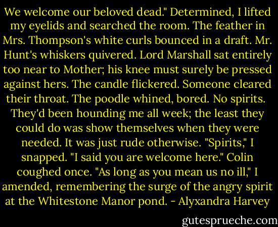 We welcome our beloved dead." Determined, I lifted my eyelids and searched the room. The feather in Mrs. Thompson's white curls bounced in a draft. Mr. Hunt's whiskers quivered. Lord Marshall sat entirely too near to Mother; his knee must surely be pressed against hers. The candle flickered. Someone cleared their throat. The poodle whined, bored.<br />No spirits. <br />They'd been hounding me all week; the least they could do was show themselves when they were needed. It was just rude otherwise. "Spirits," I snapped. "I said you are welcome here." Colin coughed once. "As long as you mean us no ill," I amended, remembering the surge of the angry spirit at the Whitestone Manor pond. - Alyxandra Harvey