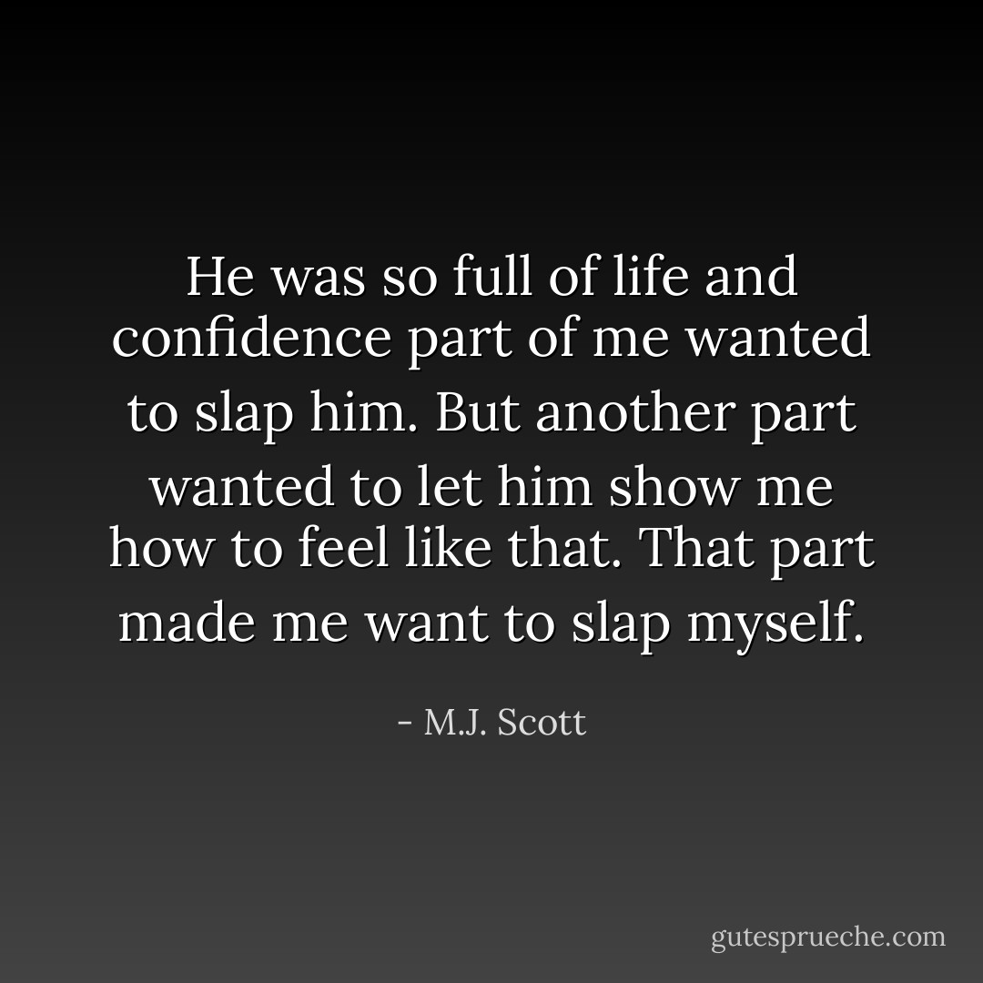 He was so full of life and confidence part of me wanted to slap him. But another part wanted to let him show me how to feel like that. That part made me want to slap myself. - M.J. Scott
