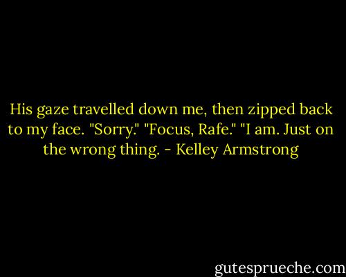 His gaze travelled down me, then zipped back to my face. "Sorry."<br />"Focus, Rafe."<br />"I am. Just on the wrong thing. - Kelley Armstrong